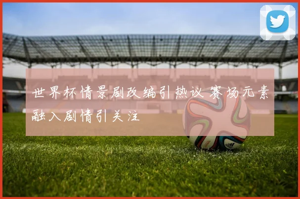 世界杯情景剧改编引热议 赛场元素融入剧情引关注