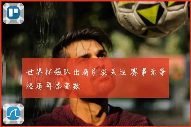 世界杯强队出局引发关注 赛事竞争格局再添变数
