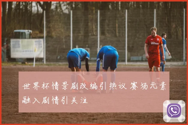 世界杯情景剧改编引热议 赛场元素融入剧情引关注