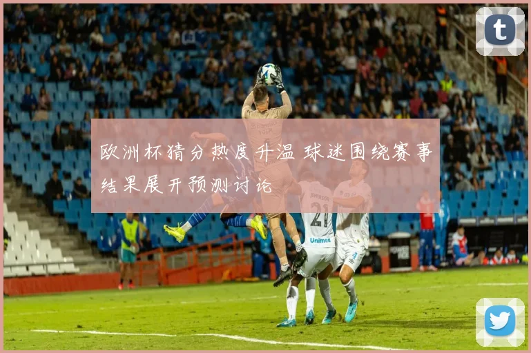 欧洲杯猜分热度升温 球迷围绕赛事结果展开预测讨论